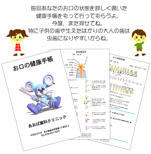 毎回あなたのお口の状態を詳しく書いた健康手帳をもって行ってもらうよ。今度、また見せてね。特に子供の歯や生えたばかりの大人の歯は虫歯になりやすいからね。