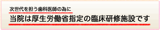 次世代を担う歯科医師のために、当医院は厚生労働省認定の臨床研修施設です。