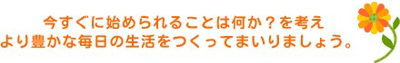 今すぐ始められることは何か？を考え、より豊かな毎日の生活をつくってまいりましょう