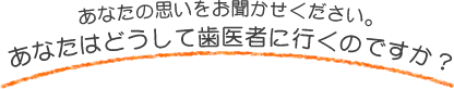 あなたの思いをお聞かせください。あなたはどうして歯医者に行くのですか？