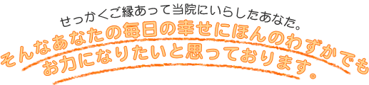 せっかくご縁があって当院にいらしたあなた。そんなあなたの毎日の幸せにほんのわずかでもお力になりたいと思っております。