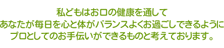 私どもはお口の健康を通してあなたが毎日を心と体がバランスよくお過ごしできるように、プロとしてお手伝いできるものと考えています。