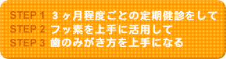 ＜STEP1＞3ヶ月程度ごとの定期健診をして＜STEP２＞フッ素を上手に活用して＜STEP３＞歯の磨き方を上手になる。