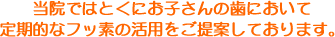 当院ではとくにお子さんの歯において定期的なフッ素の活用をご提案しております。